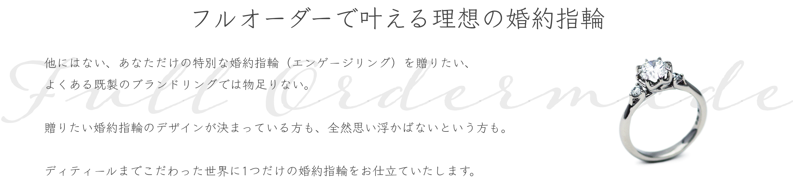 フルオーダーで叶える理想の婚約指輪 他にはない、あなただけの特別な婚約指輪（エンゲージリング）を贈りたい、よくある既製のブランドリングでは物足りない。贈りたい婚約指輪のデザインが決まっている方も、全然デザインが決まっていない・思い浮かばないという方も、アトリエクラムにお任せください。専門スタッフがご要望をお伺いしながら、お二人らしい婚約指輪をフルオーダーメイドでデザイン・お仕立ていたします。