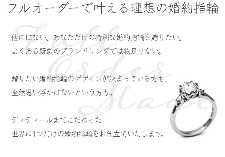 フルオーダーで叶える理想の婚約指輪 他にはない、あなただけの特別な婚約指輪（エンゲージリング）を贈りたい、よくある既製のブランドリングでは物足りない。贈りたい婚約指輪のデザインが決まっている方も、全然デザインが決まっていない・思い浮かばないという方も、アトリエクラムにお任せください。専門スタッフがご要望をお伺いしながら、お二人らしい婚約指輪をフルオーダーメイドでデザイン・お仕立ていたします。